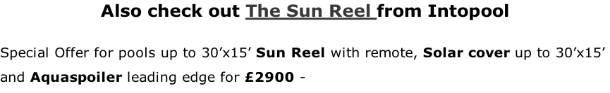 Also check out The Sun Reel from Intopool  Special Offer for pools up to 30’x15’ Sun Reel with remote, Solar cover up to 30’x15’  and Aquaspoiler leading edge for £2900 -