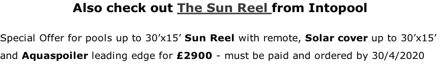 Also check out The Sun Reel from Intopool  Special Offer for pools up to 30’x15’ Sun Reel with remote, Solar cover up to 30’x15’  and Aquaspoiler leading edge for £2900 - must be paid and ordered by 30/4/2020