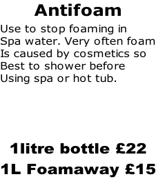 Antifoam Use to stop foaming in  Spa water. Very often foam Is caused by cosmetics so Best to shower before Using spa or hot tub.    1litre bottle £22 1L Foamaway £15